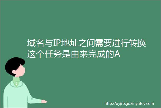 域名与IP地址之间需要进行转换这个任务是由来完成的A